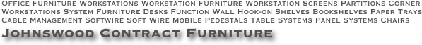 Office Furniture Workstations Workstation Furniture Workstation Screens Partitions Corner Workstations System Furniture Desks Function Wall Hook-on Shelves Bookshelves Paper Trays Cable Management Softwire Soft Wire Mobile Pedestals Table Systems Panel Systems Chairs   Johnswood Contract Furniture